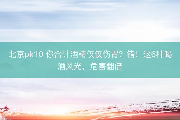 北京pk10 你合计酒精仅仅伤胃?错!这6种喝酒风光,危害翻倍