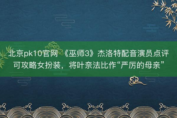 北京pk10官网 《巫师3》杰洛特配音演员点评可攻略女扮装,将叶奈法比作“严厉的母亲”