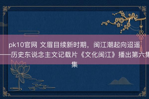 pk10官网 文眉目续新时期,闽江潮起向迢遥——历史东说念主文记载片《文化闽江》播出第六集