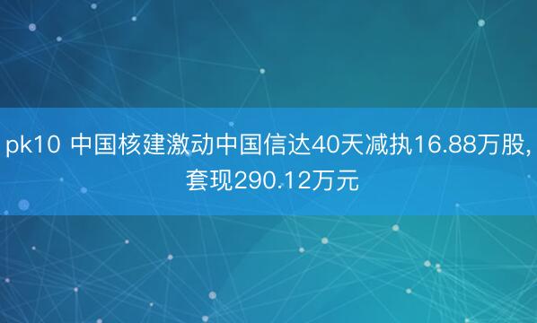 pk10 中国核建激动中国信达40天减执16.88万股, 套现290.12万元