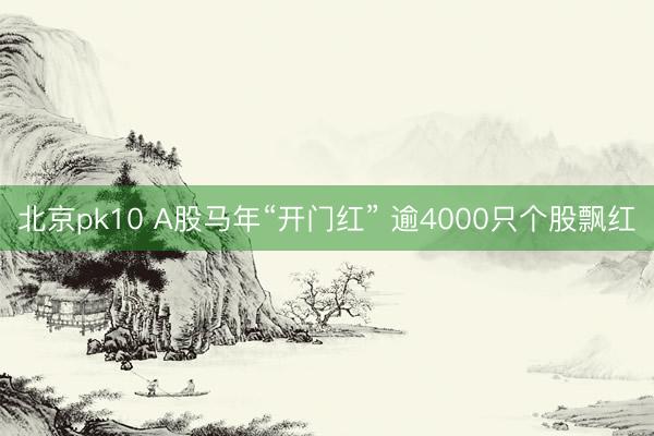 北京pk10 A股马年“开门红” 逾4000只个股飘红