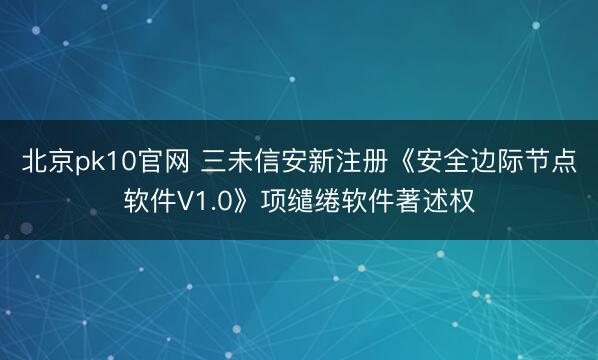 北京pk10官网 三未信安新注册《安全边际节点软件V1.0》项缱绻软件著述权