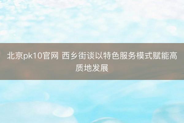 北京pk10官网 西乡街谈以特色服务模式赋能高质地发展