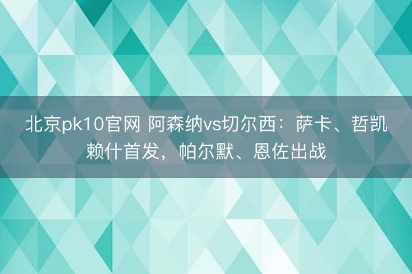 北京pk10官网 阿森纳vs切尔西:萨卡、哲凯赖什首发,帕尔默、恩佐出战