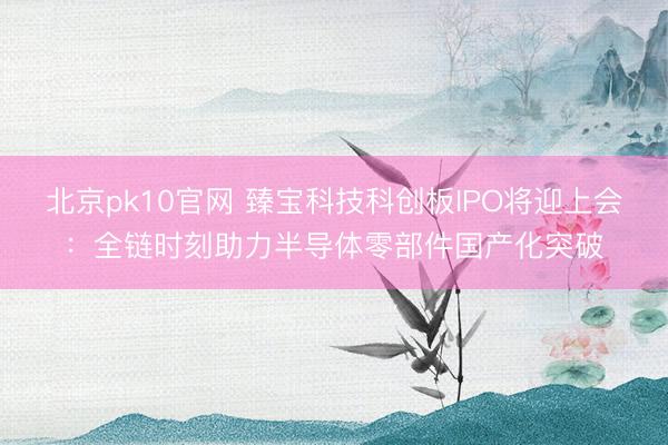 北京pk10官网 臻宝科技科创板IPO将迎上会:全链时刻助力半导体零部件国产化突破