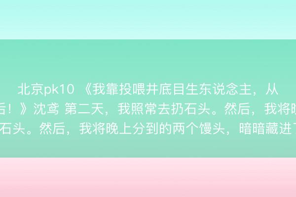 北京pk10 《我靠投喂井底目生东说念主,从冷宫宫女逆袭成建国皇后!》沈鸢 第二天,我照常去扔石头。然后,我将晚上分到的两个馒头,暗暗藏进了怀里。