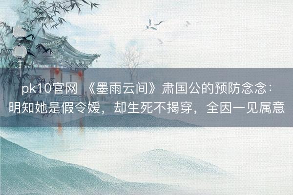 pk10官网 《墨雨云间》肃国公的预防念念：明知她是假令嫒，却生死不揭穿，全因一见属意