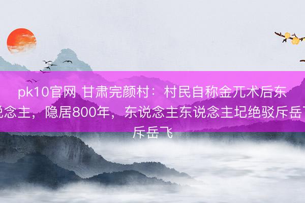 pk10官网 甘肃完颜村：村民自称金兀术后东说念主，隐居800年，东说念主东说念主圮绝驳斥岳飞