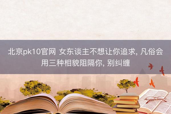 北京pk10官网 女东谈主不想让你追求， 凡俗会用三种相貌阻隔你， 别纠缠
