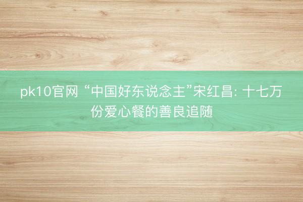 pk10官网 “中国好东说念主”宋红昌: 十七万份爱心餐的善良追随