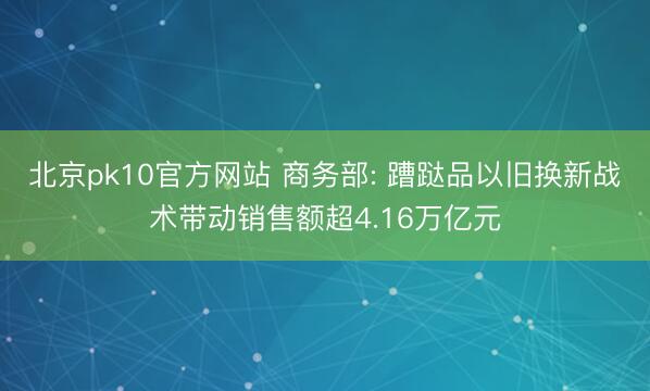 北京pk10官方网站 商务部: 蹧跶品以旧换新战术带动销售额超4.16万亿元