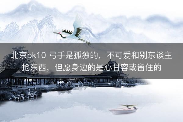 北京pk10 弓手是孤独的，不可爱和别东谈主抢东西，但愿身边的是心甘容或留住的