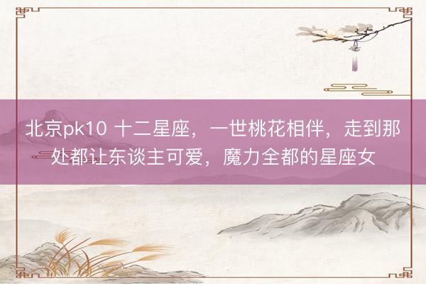 北京pk10 十二星座，一世桃花相伴，走到那处都让东谈主可爱，魔力全都的星座女