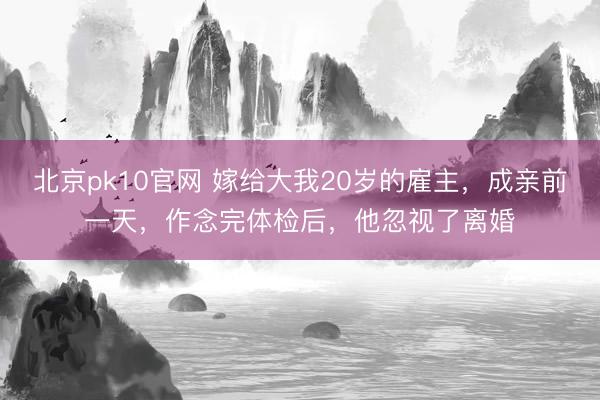 北京pk10官网 嫁给大我20岁的雇主，成亲前一天，作念完体检后，他忽视了离婚