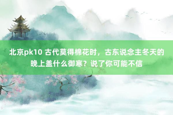 北京pk10 古代莫得棉花时，古东说念主冬天的晚上盖什么御寒？说了你可能不信