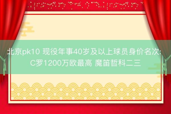 北京pk10 现役年事40岁及以上球员身价名次: C罗1200万欧最高 魔笛哲科二三