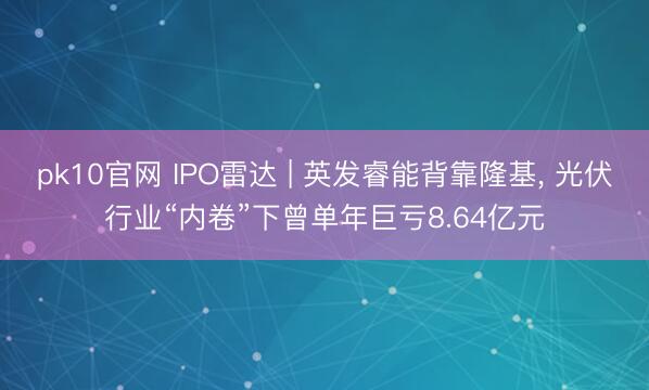 pk10官网 IPO雷达 | 英发睿能背靠隆基， 光伏行业“内卷”下曾单年巨亏8.64亿元