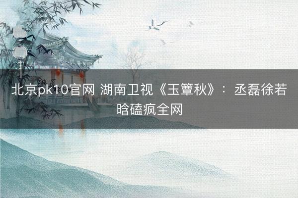 北京pk10官网 湖南卫视《玉簟秋》：丞磊徐若晗磕疯全网