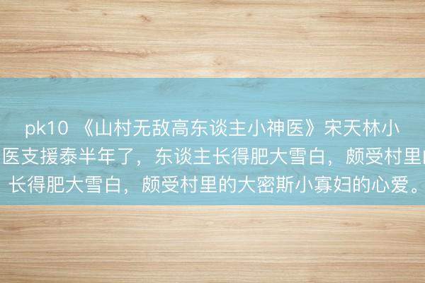 pk10 《山村无敌高东谈主小神医》宋天林小玉 宋天来卧牛村作念村医支援泰半年了，东谈主长得肥大雪白，颇受村里的大密斯小寡妇的心爱。