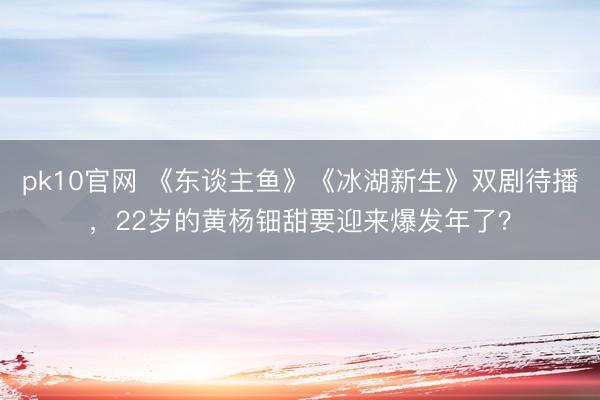 pk10官网 《东谈主鱼》《冰湖新生》双剧待播,22岁的黄杨钿甜要迎来爆发年了?