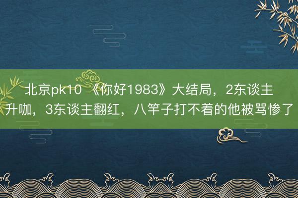北京pk10 《你好1983》大结局,2东谈主升咖,3东谈主翻红,八竿子打不着的他被骂惨了