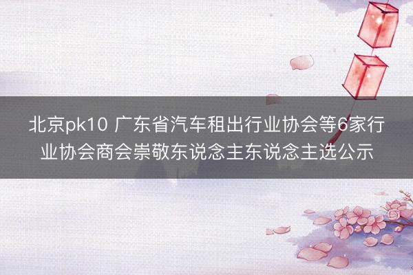 北京pk10 广东省汽车租出行业协会等6家行业协会商会崇敬东说念主东说念主选公示