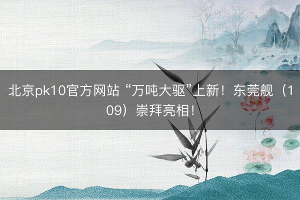 北京pk10官方网站 “万吨大驱”上新！东莞舰（109）崇拜亮相！