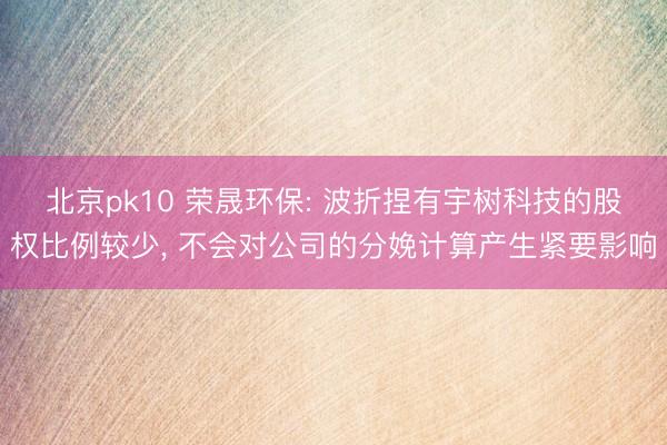北京pk10 荣晟环保: 波折捏有宇树科技的股权比例较少, 不会对公司的分娩计算产生紧要影响