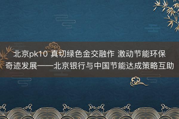 北京pk10 真切绿色金交融作 激动节能环保奇迹发展——北京银行与中国节能达成策略互助