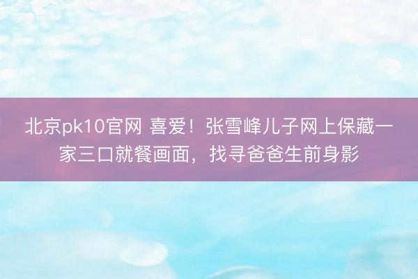 北京pk10官网 喜爱！张雪峰儿子网上保藏一家三口就餐画面，找寻爸爸生前身影