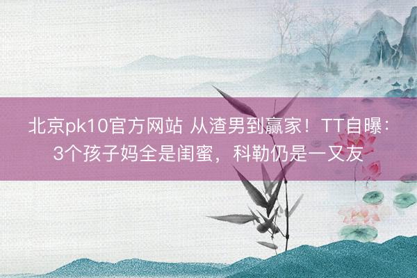 北京pk10官方网站 从渣男到赢家!TT自曝:3个孩子妈全是闺蜜,科勒仍是一又友