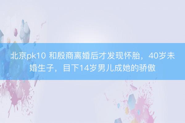 北京pk10 和殷商离婚后才发现怀胎,40岁未婚生子,目下14岁男儿成她的骄傲