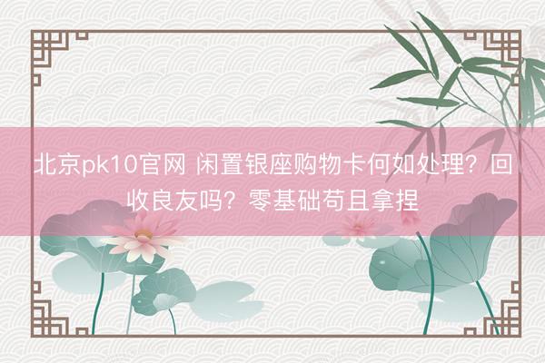 北京pk10官网 闲置银座购物卡何如处理？回收良友吗？零基础苟且拿捏