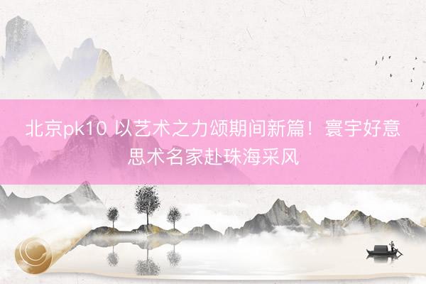 北京pk10 以艺术之力颂期间新篇！寰宇好意思术名家赴珠海采风