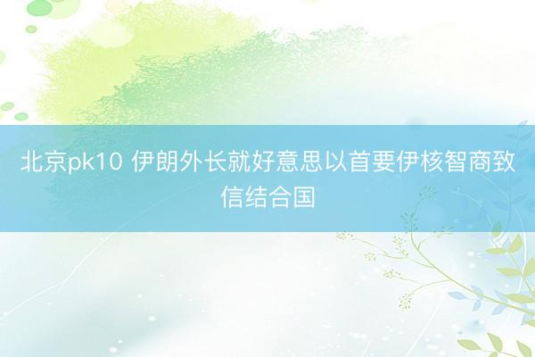 北京pk10 伊朗外长就好意思以首要伊核智商致信结合国