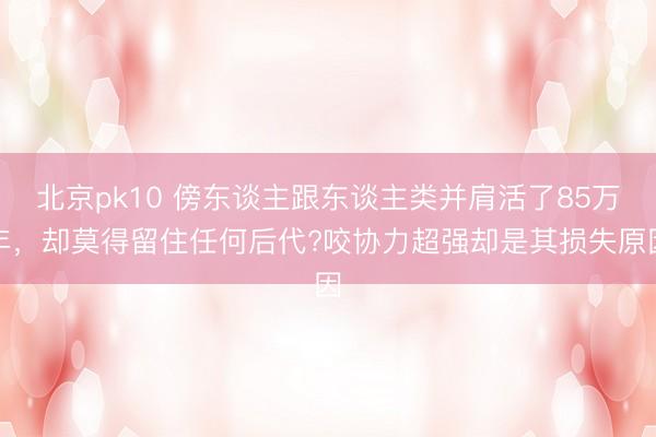 北京pk10 傍东谈主跟东谈主类并肩活了85万年，却莫得留住任何后代?咬协力超强却是其损失原因
