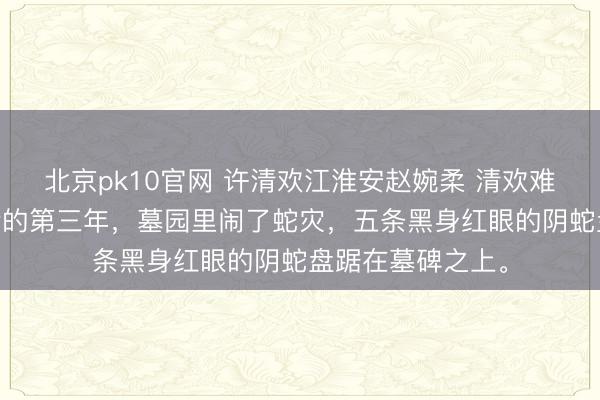 北京pk10官网 许清欢江淮安赵婉柔 清欢难渡迟来春 我身后的第三年，墓园里闹了蛇灾，五条黑身红眼的阴蛇盘踞在墓碑之上。
