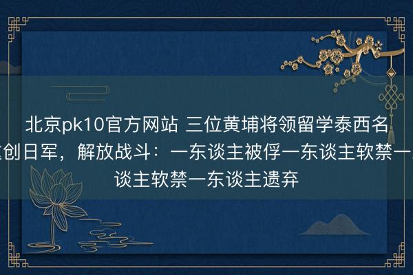北京pk10官方网站 三位黄埔将领留学泰西名校,抗战重创日军,解放战斗:一东谈主被俘一东谈主软禁一东谈主遗弃
