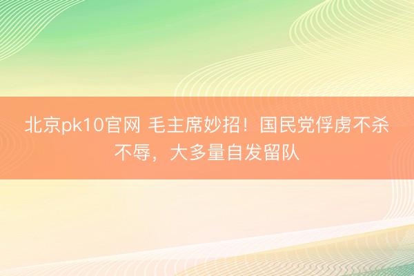 北京pk10官网 毛主席妙招！国民党俘虏不杀不辱，大多量自发留队