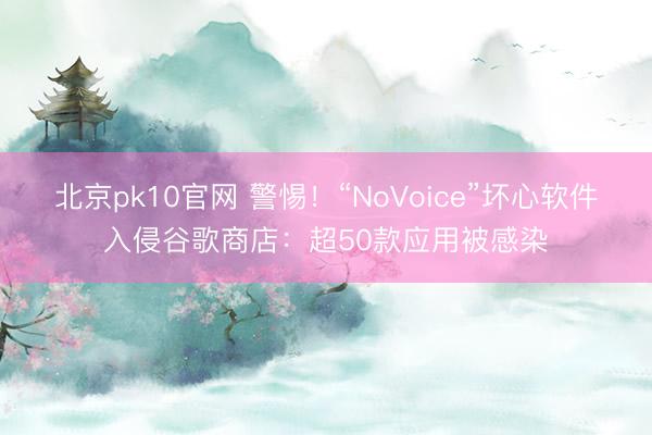 北京pk10官网 警惕！“NoVoice”坏心软件入侵谷歌商店：超50款应用被感染