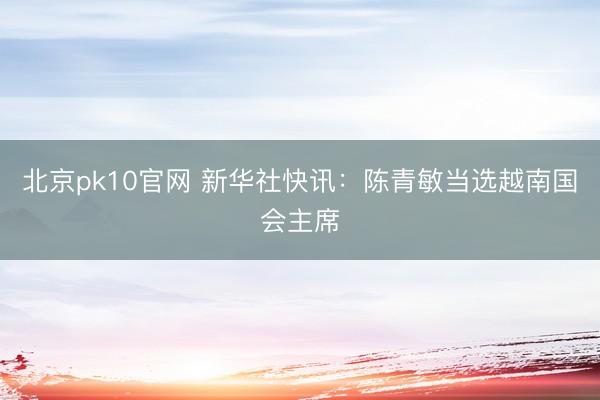 北京pk10官网 新华社快讯：陈青敏当选越南国会主席