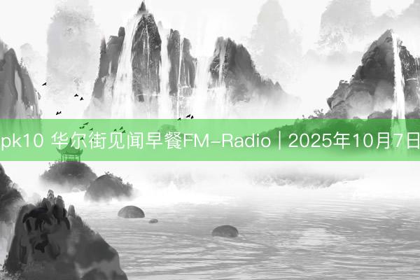 pk10 华尔街见闻早餐FM-Radio | 2025年10月7日