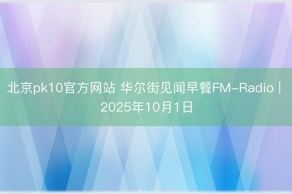 北京pk10官方网站 华尔街见闻早餐FM-Radio | 2025年10月1日