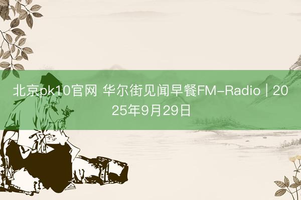 北京pk10官网 华尔街见闻早餐FM-Radio | 2025年9月29日