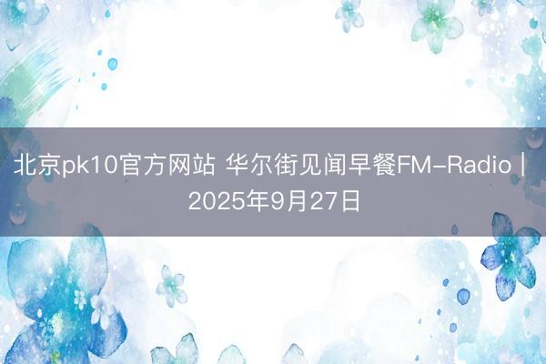 北京pk10官方网站 华尔街见闻早餐FM-Radio | 2025年9月27日