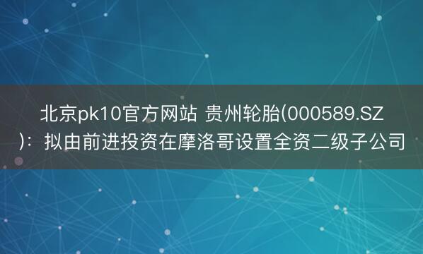 北京pk10官方网站 贵州轮胎(000589.SZ)：拟由前进投资在摩洛哥设置全资二级子公司