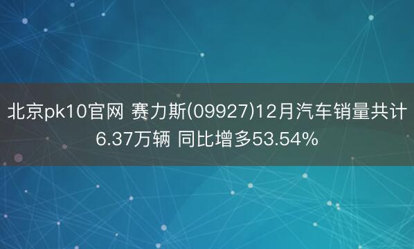 北京pk10官网 赛力斯(09927)12月汽车销量共计6.37万辆 同比增多53.54%