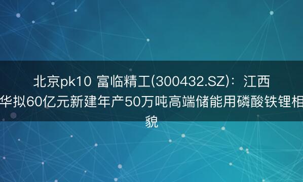 北京pk10 富临精工(300432.SZ)：江西升华拟60亿元新建年产50万吨高端储能用磷酸铁锂相貌