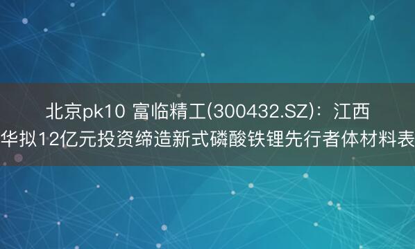 北京pk10 富临精工(300432.SZ)：江西升华拟12亿元投资缔造新式磷酸铁锂先行者体材料表情