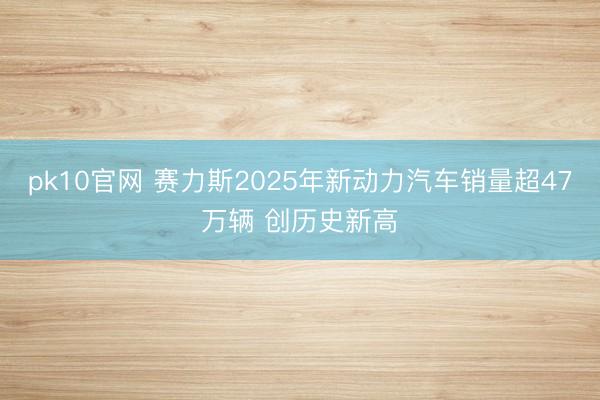 pk10官网 赛力斯2025年新动力汽车销量超47万辆 创历史新高